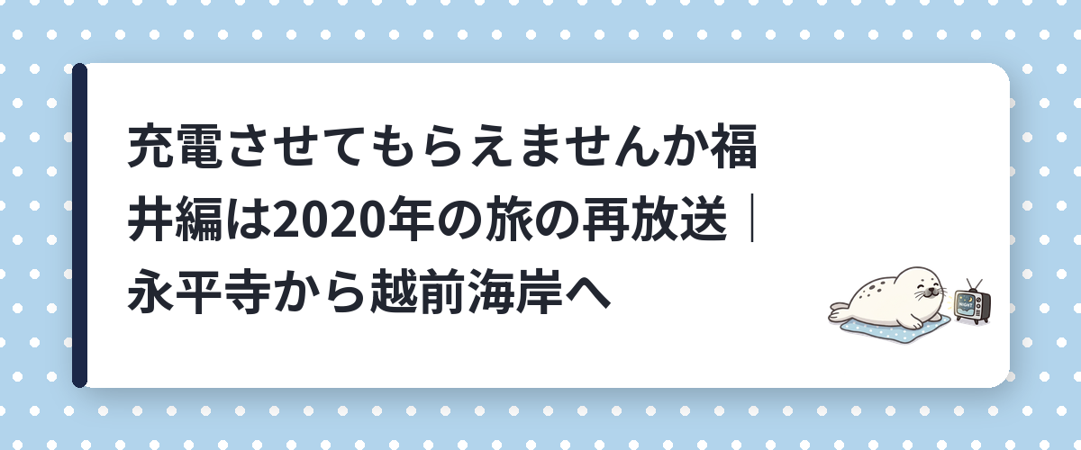 充電させてもらえませんか福井編は2020年の旅の再放送｜永平寺から越前海岸へ
