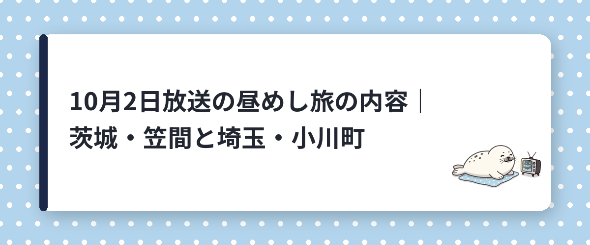 10月2日放送の昼めし旅の内容｜茨城・笠間と埼玉・小川町