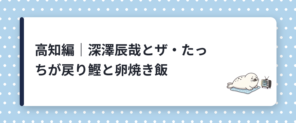 高知編｜深澤辰哉とザ・たっちが戻り鰹と卵焼き飯