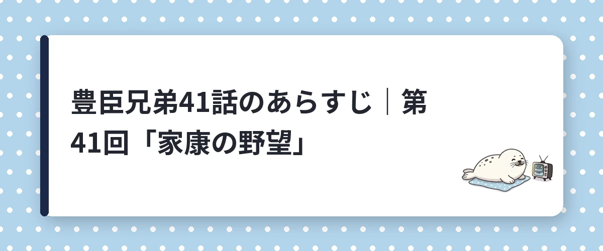 豊臣兄弟41話のあらすじ｜第41回「家康の野望」